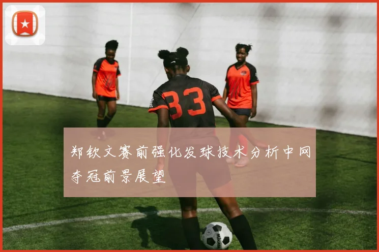 郑钦文赛前强化发球技术分析中网夺冠前景展望
