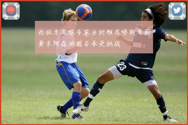 西班牙足球专家分析维尼修斯年薪要求阿森纳能否承受挑战
