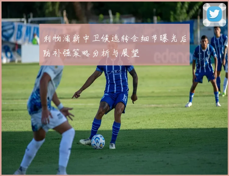 利物浦新中卫候选转会细节曝光后防补强策略分析与展望