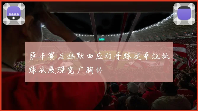 萨卡赛后幽默回应对手球迷举垃圾球衣展现宽广胸怀