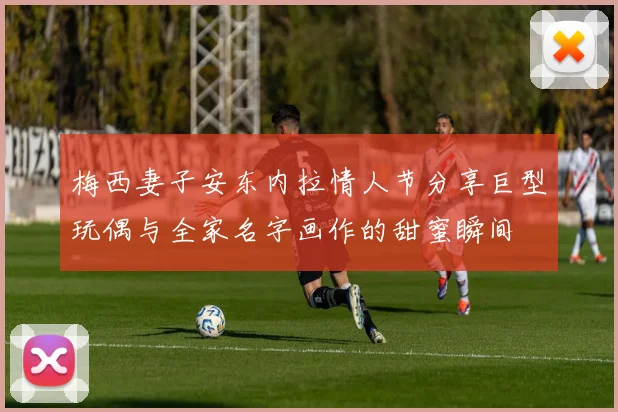梅西妻子安东内拉情人节分享巨型玩偶与全家名字画作的甜蜜瞬间