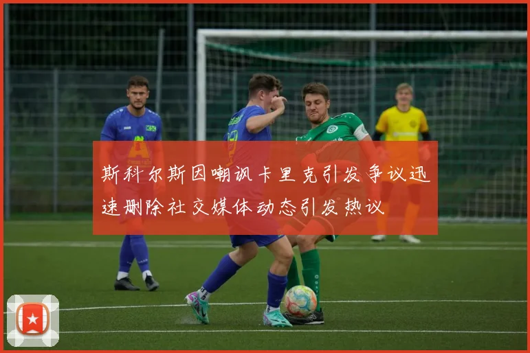 斯科尔斯因嘲讽卡里克引发争议迅速删除社交媒体动态引发热议