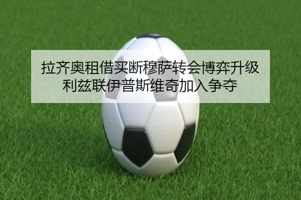 拉齐奥租借买断穆萨转会博弈升级 利兹联伊普斯维奇加入争夺